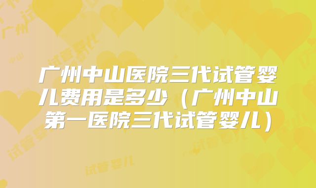 广州中山医院三代试管婴儿费用是多少（广州中山第一医院三代试管婴儿）