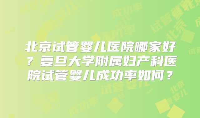 北京试管婴儿医院哪家好？复旦大学附属妇产科医院试管婴儿成功率如何？