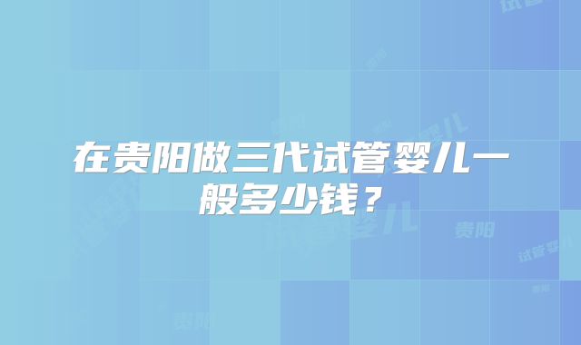 在贵阳做三代试管婴儿一般多少钱？