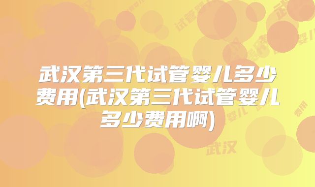 武汉第三代试管婴儿多少费用(武汉第三代试管婴儿多少费用啊)