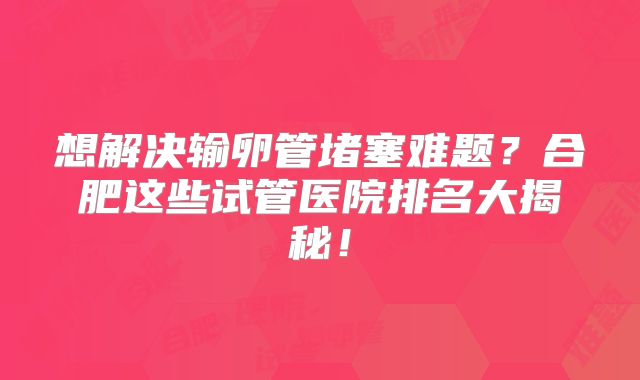 想解决输卵管堵塞难题？合肥这些试管医院排名大揭秘！