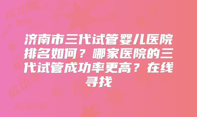 济南市三代试管婴儿医院排名如何？哪家医院的三代试管成功率更高？在线寻找