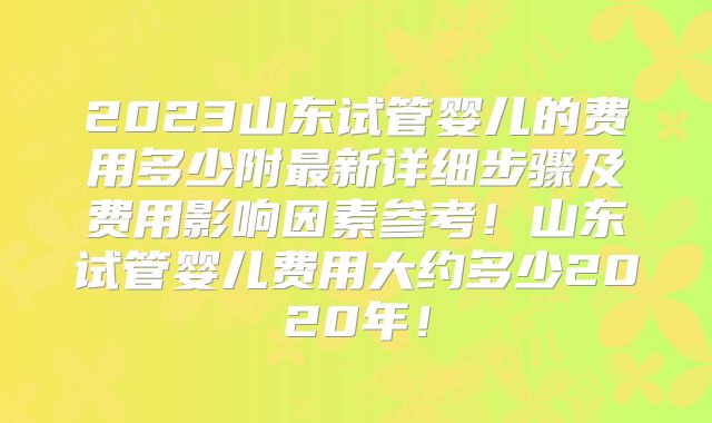 2023山东试管婴儿的费用多少附最新详细步骤及费用影响因素参考！山东试管婴儿费用大约多少2020年！