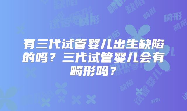 有三代试管婴儿出生缺陷的吗？三代试管婴儿会有畸形吗？