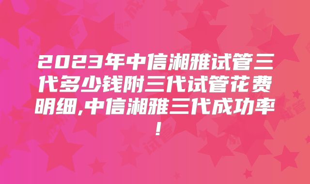 2023年中信湘雅试管三代多少钱附三代试管花费明细,中信湘雅三代成功率！