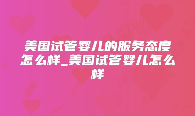 美国试管婴儿的服务态度怎么样_美国试管婴儿怎么样
