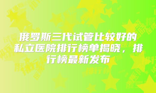 俄罗斯三代试管比较好的私立医院排行榜单揭晓,排行榜最新发布