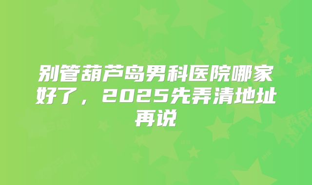 别管葫芦岛男科医院哪家好了，2025先弄清地址再说