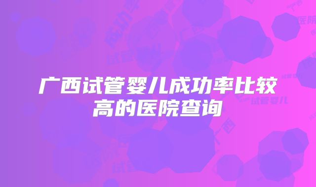 广西试管婴儿成功率比较高的医院查询