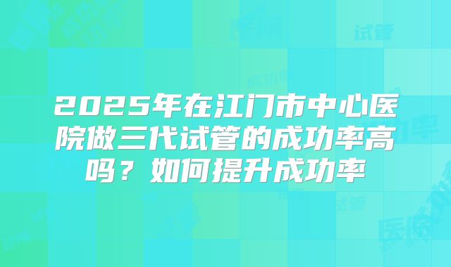 2025年在江门市中心医院做三代试管的成功率高吗?如何提升成功率