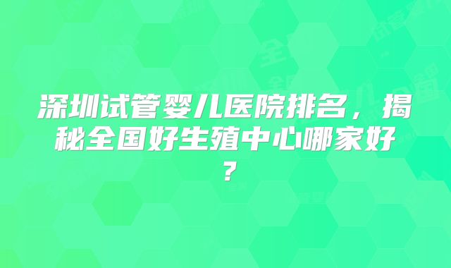 深圳试管婴儿医院排名，揭秘全国好生殖中心哪家好？