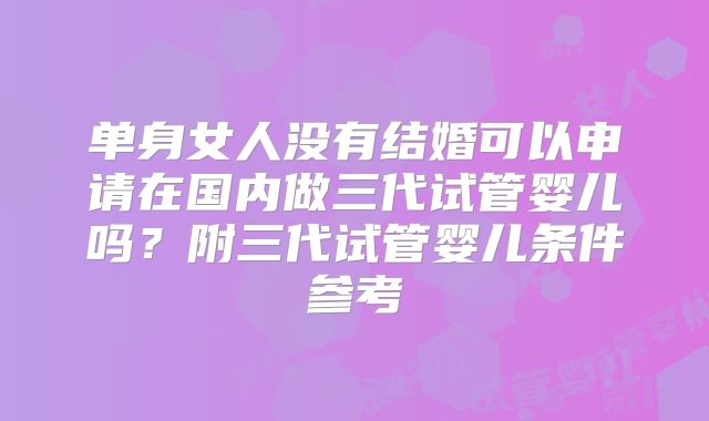 单身女人没有结婚可以申请在国内做三代试管婴儿吗?附三代试管婴儿条件参考