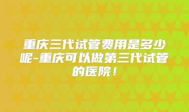 重庆三代试管费用是多少呢-重庆可以做第三代试管的医院！