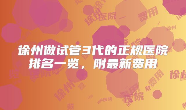 徐州做试管3代的正规医院排名一览，附最新费用