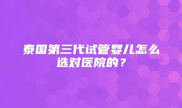 泰国第三代试管婴儿怎么选对医院的？