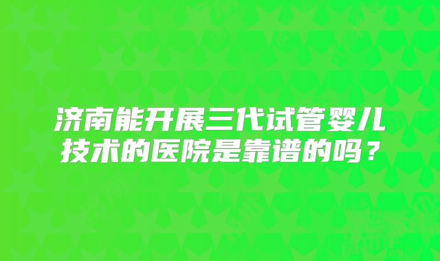 济南能开展三代试管婴儿技术的医院是靠谱的吗？