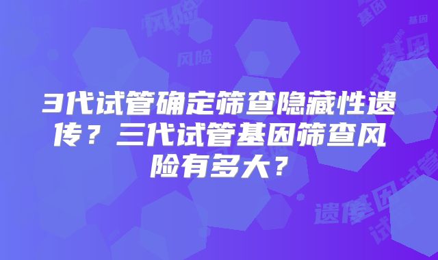 3代试管确定筛查隐藏性遗传？三代试管基因筛查风险有多大？