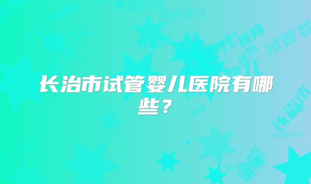长治市试管婴儿医院有哪些？