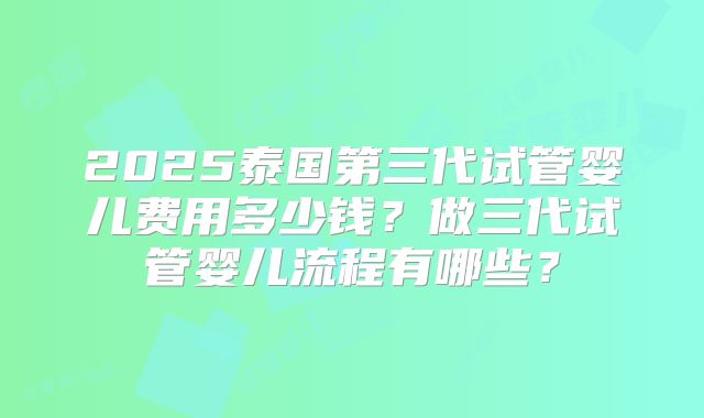 2025泰国第三代试管婴儿费用多少钱？做三代试管婴儿流程有哪些？