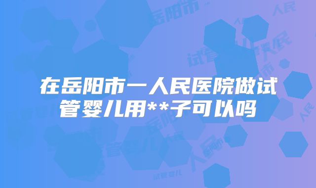 在岳阳市一人民医院做试管婴儿用**子可以吗