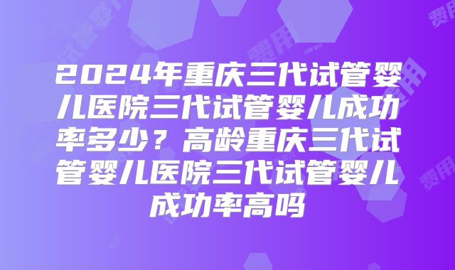 2024年重庆三代试管婴儿医院三代试管婴儿成功率多少？高龄重庆三代试管婴儿医院三代试管婴儿成功率高吗