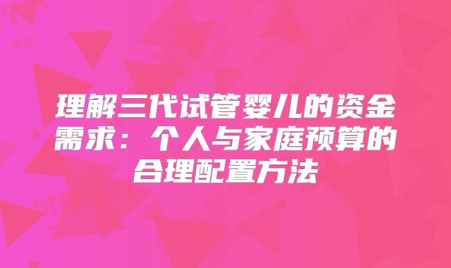 理解三代试管婴儿的资金需求：个人与家庭预算的合理配置方法