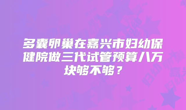 多囊卵巢在嘉兴市妇幼保健院做三代试管预算八万块够不够？