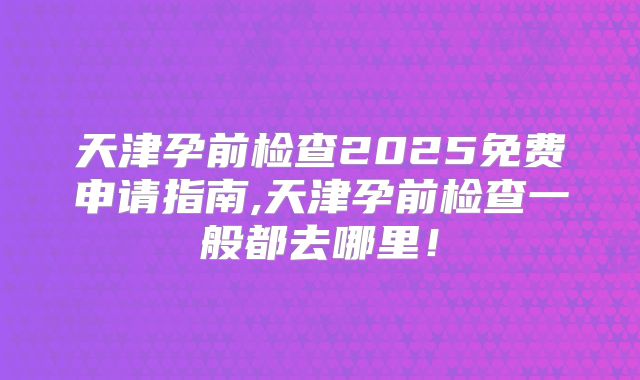 天津孕前检查2025免费申请指南,天津孕前检查一般都去哪里!