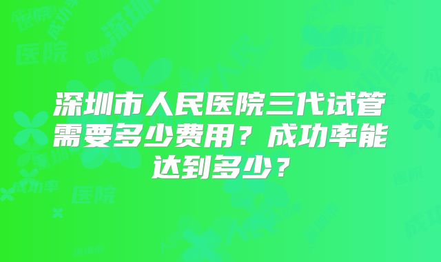 深圳市人民医院三代试管需要多少费用？成功率能达到多少？