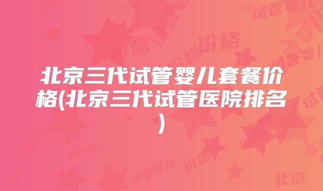 北京三代试管婴儿套餐价格(北京三代试管医院排名)