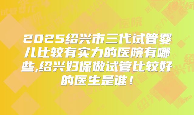 2025绍兴市三代试管婴儿比较有实力的医院有哪些,绍兴妇保做试管比较好的医生是谁！