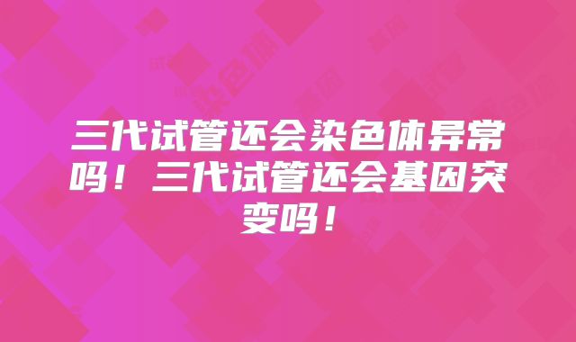 三代试管还会染色体异常吗!三代试管还会基因突变吗!
