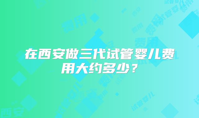 在西安做三代试管婴儿费用大约多少?
