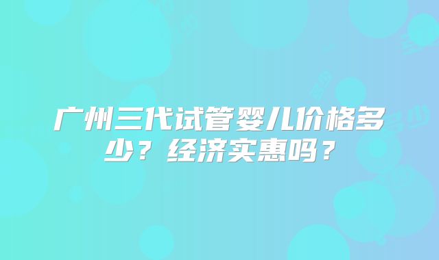广州三代试管婴儿价格多少?经济实惠吗?
