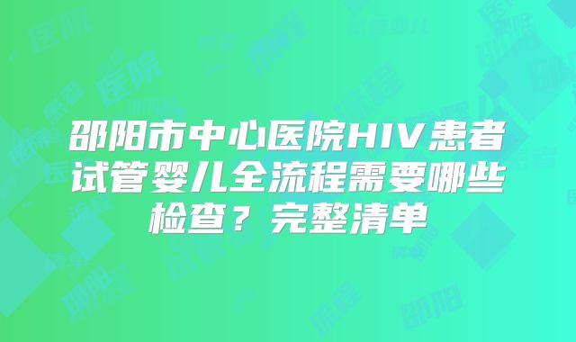 邵阳市中心医院HIV患者试管婴儿全流程需要哪些检查？完整清单