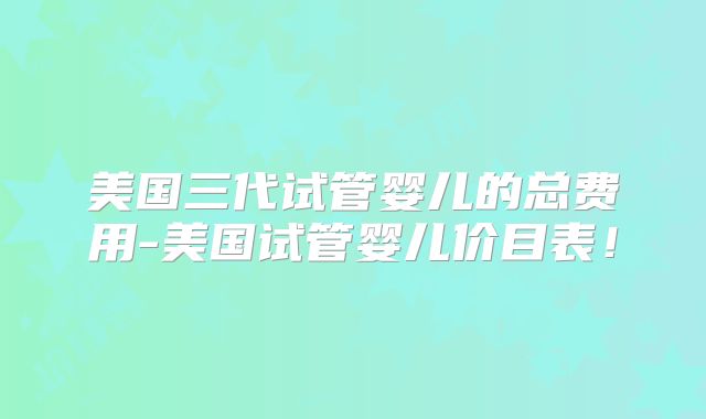 美国三代试管婴儿的总费用-美国试管婴儿价目表！