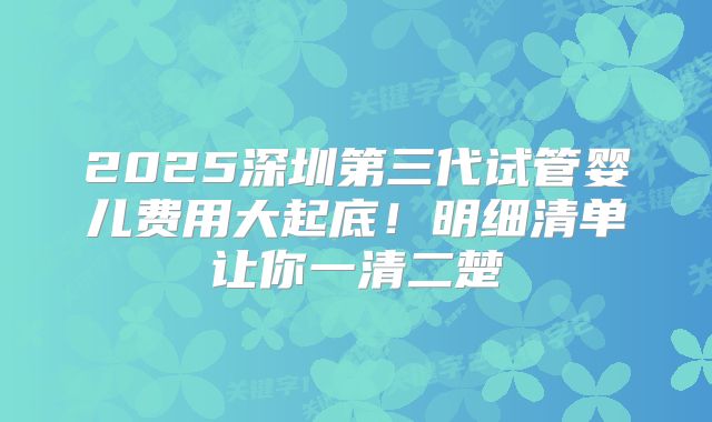 2025深圳第三代试管婴儿费用大起底!明细清单让你一清二楚