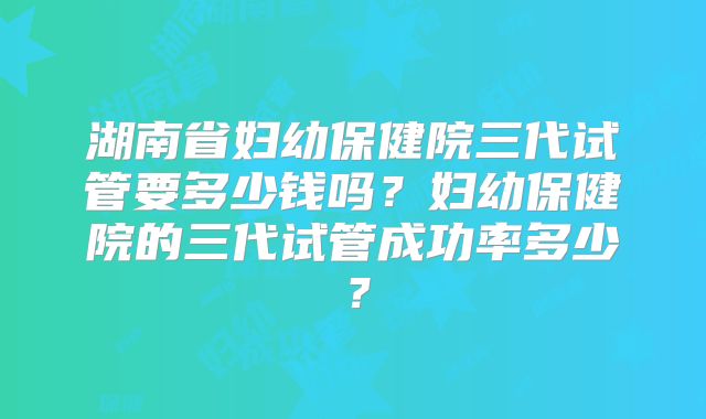 湖南省妇幼保健院三代试管要多少钱吗？妇幼保健院的三代试管成功率多少？