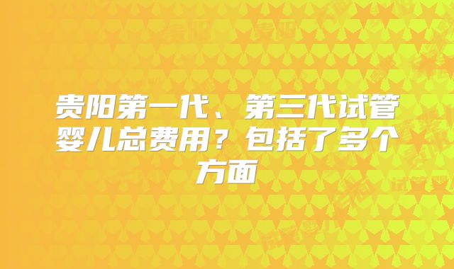 贵阳第一代、第三代试管婴儿总费用?包括了多个方面