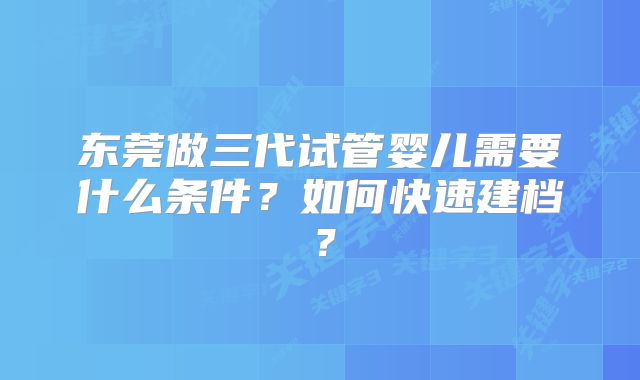 东莞做三代试管婴儿需要什么条件?如何快速建档?