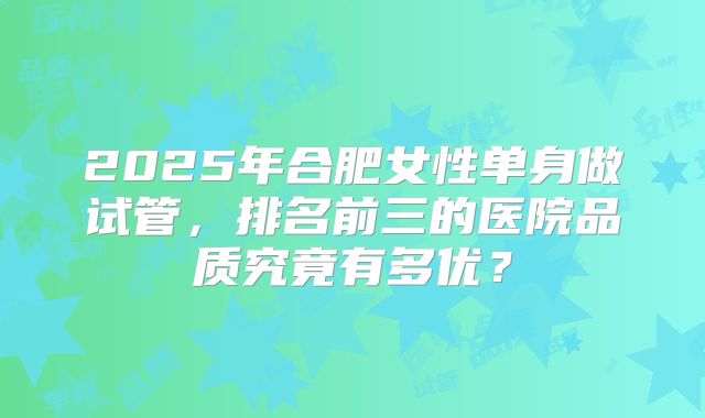 2025年合肥女性单身做试管，排名前三的医院品质究竟有多优？