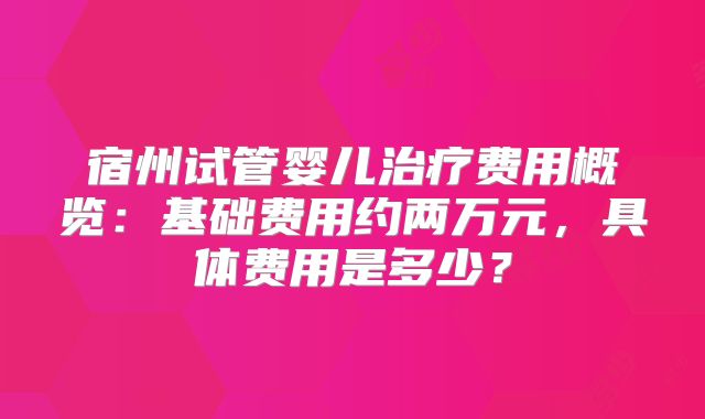 宿州试管婴儿治疗费用概览：基础费用约两万元，具体费用是多少？