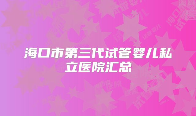 海口市第三代试管婴儿私立医院汇总