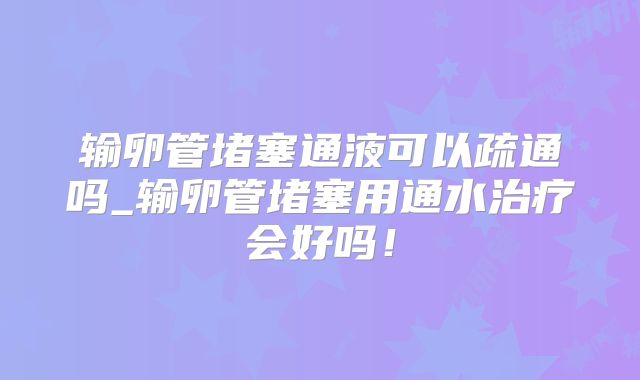 输卵管堵塞通液可以疏通吗_输卵管堵塞用通水治疗会好吗!