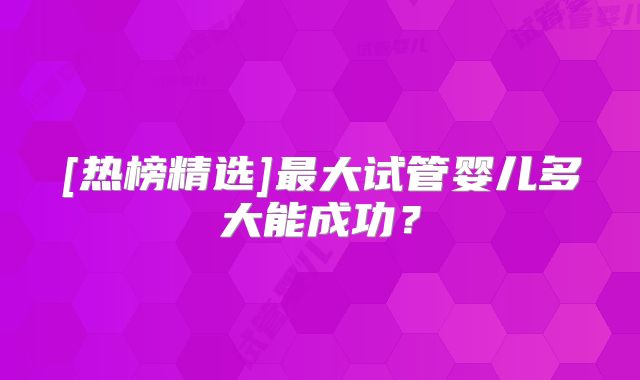 [热榜精选]最大试管婴儿多大能成功？