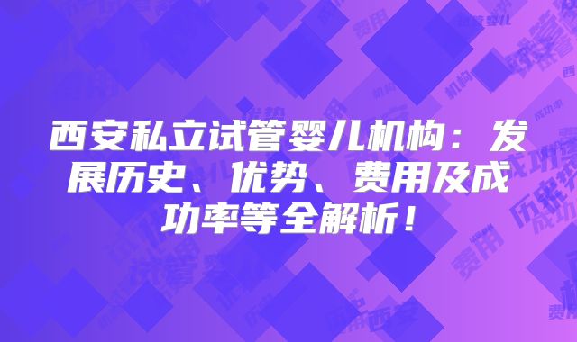西安私立试管婴儿机构：发展历史、优势、费用及成功率等全解析！