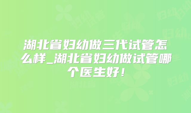 湖北省妇幼做三代试管怎么样_湖北省妇幼做试管哪个医生好!