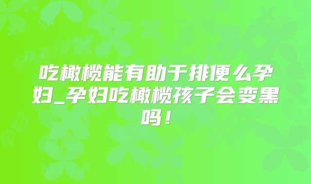 吃橄榄能有助于排便么孕妇_孕妇吃橄榄孩子会变黑吗！