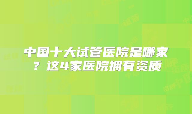 中国十大试管医院是哪家？这4家医院拥有资质