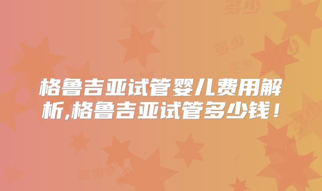 格鲁吉亚试管婴儿费用解析,格鲁吉亚试管多少钱！